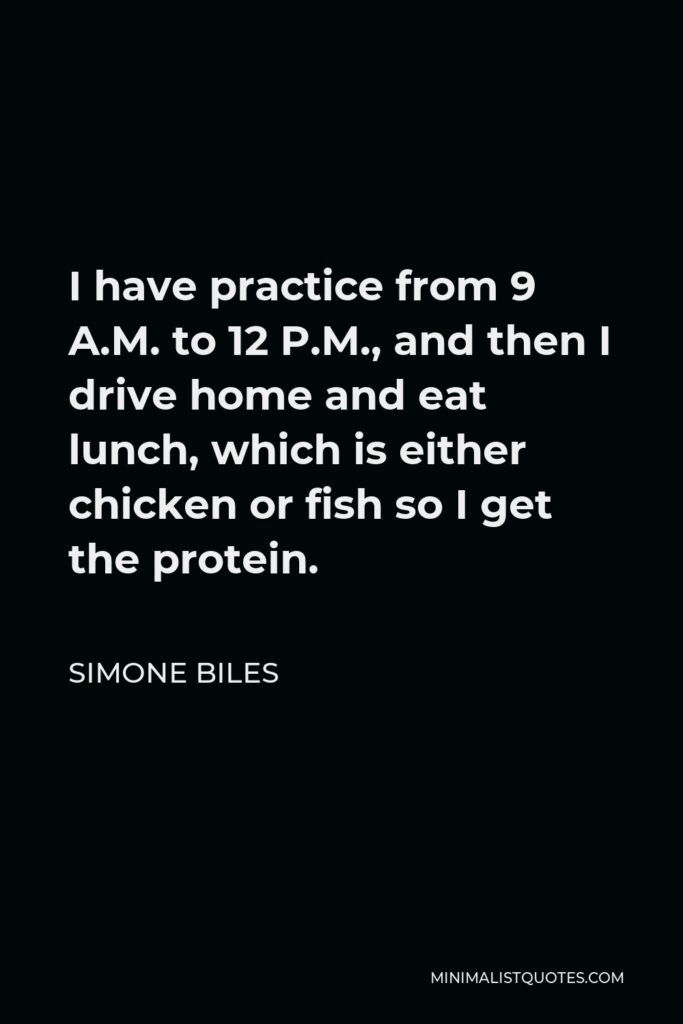 Simone Biles Quote - I have practice from 9 A.M. to 12 P.M., and then I drive home and eat lunch, which is either chicken or fish so I get the protein.