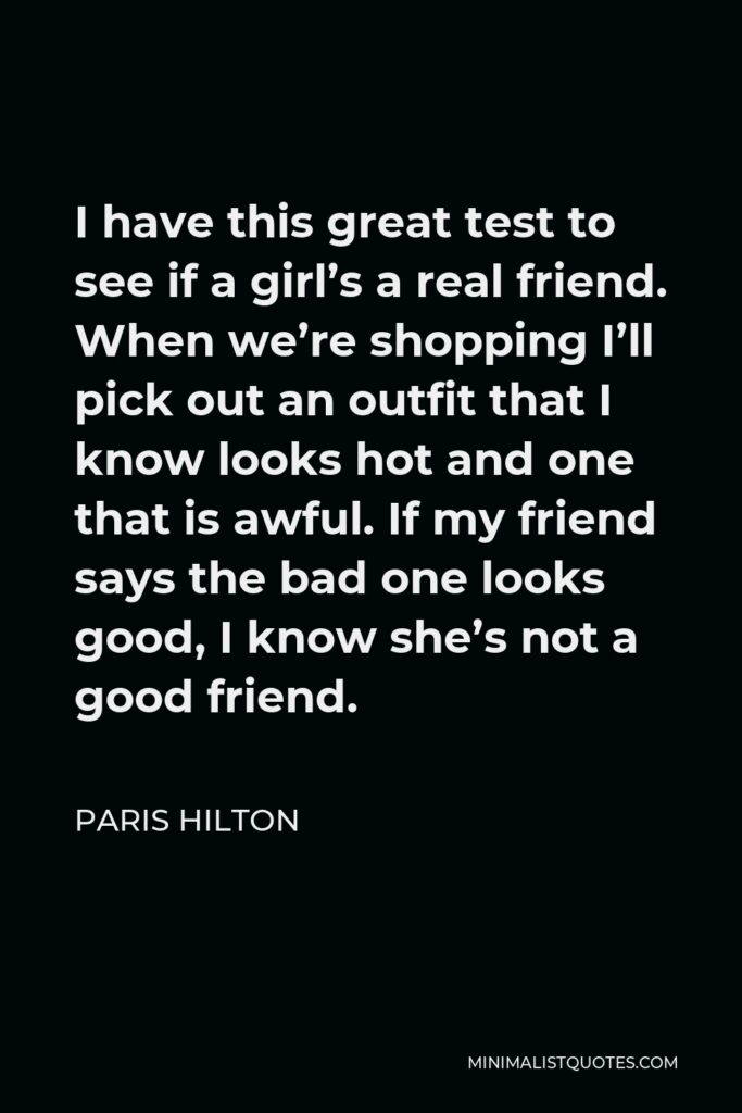 Paris Hilton Quote - I have this great test to see if a girl’s a real friend. When we’re shopping I’ll pick out an outfit that I know looks hot and one that is awful. If my friend says the bad one looks good, I know she’s not a good friend.