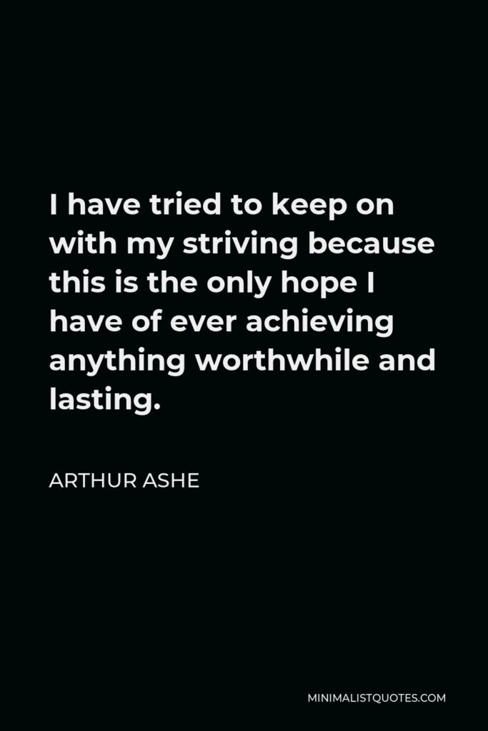 Arthur Ashe Quote - I have tried to keep on with my striving because this is the only hope I have of ever achieving anything worthwhile and lasting.