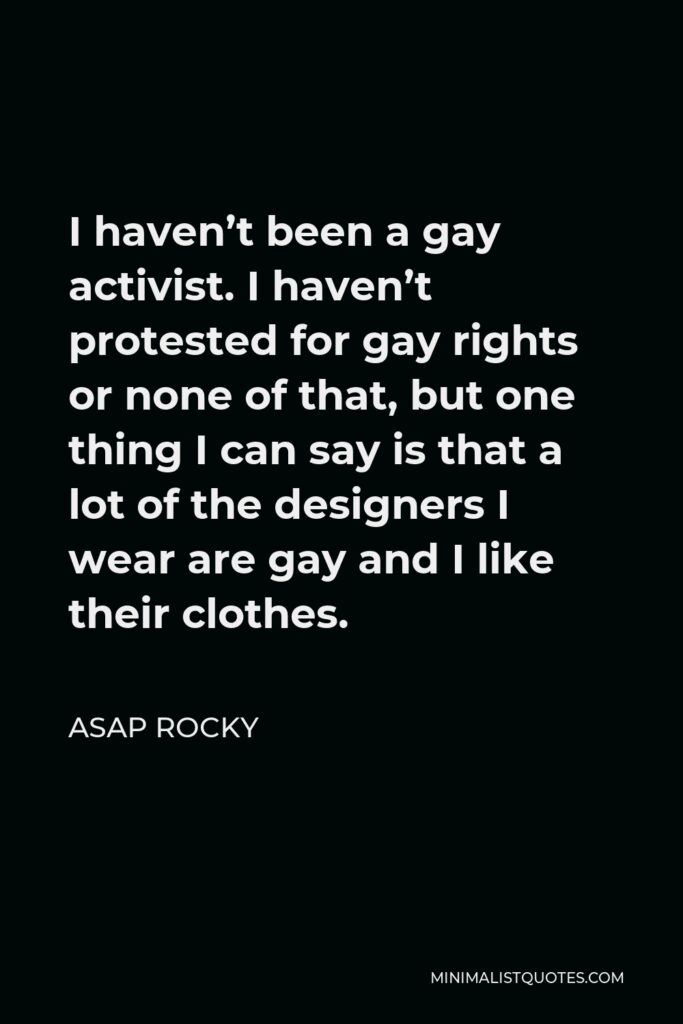 ASAP Rocky Quote - I haven’t been a gay activist. I haven’t protested for gay rights or none of that, but one thing I can say is that a lot of the designers I wear are gay and I like their clothes.