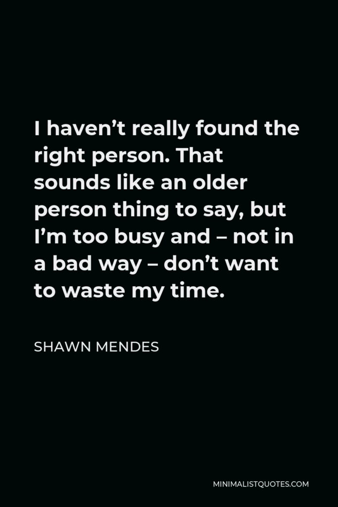 Shawn Mendes Quote - I haven’t really found the right person. That sounds like an older person thing to say, but I’m too busy and – not in a bad way – don’t want to waste my time.