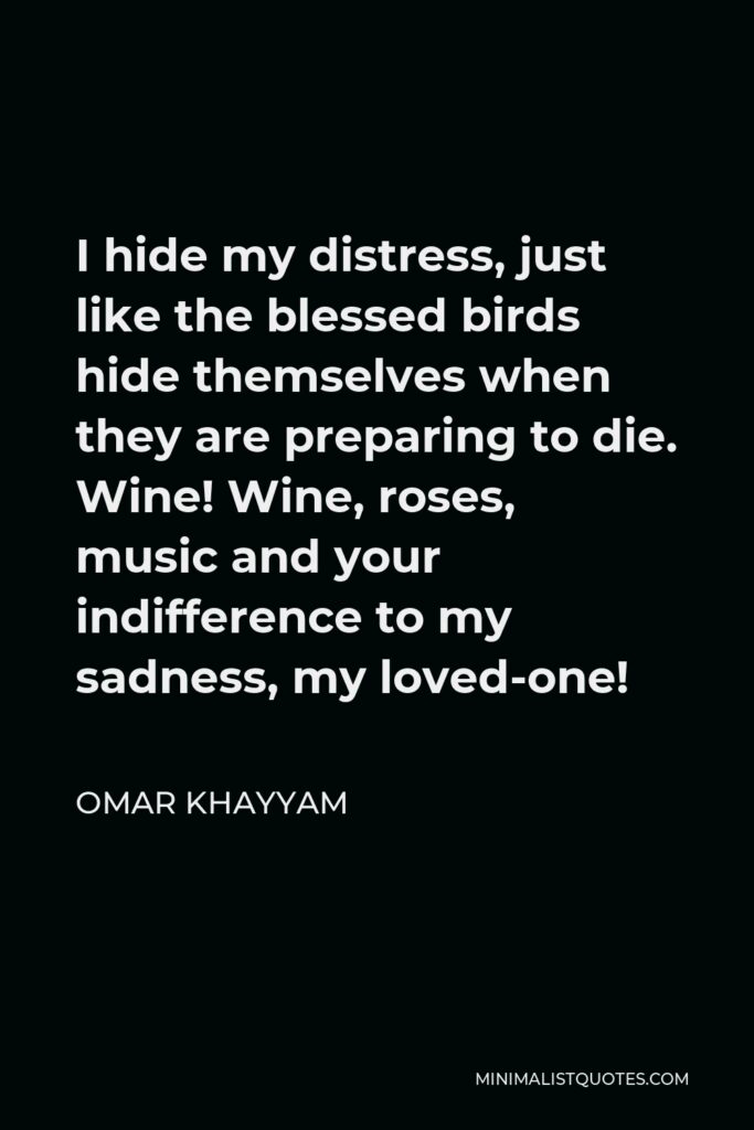 Omar Khayyam Quote - I hide my distress, just like the blessed birds hide themselves when they are preparing to die. Wine! Wine, roses, music and your indifference to my sadness, my loved-one!