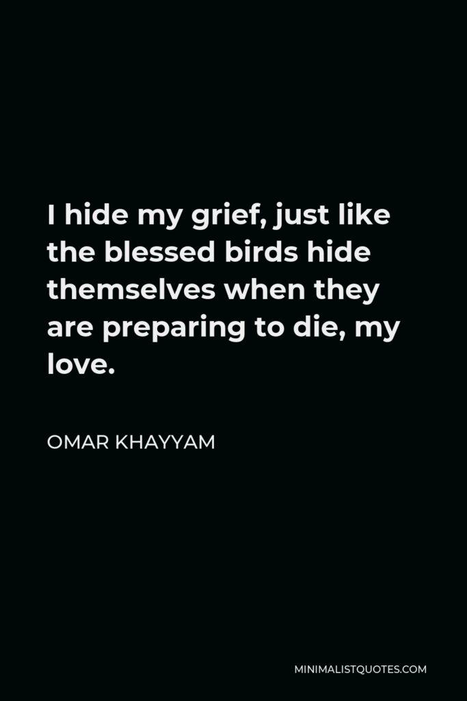 Omar Khayyam Quote - I hide my grief, just like the blessed birds hide themselves when they are preparing to die, my love.
