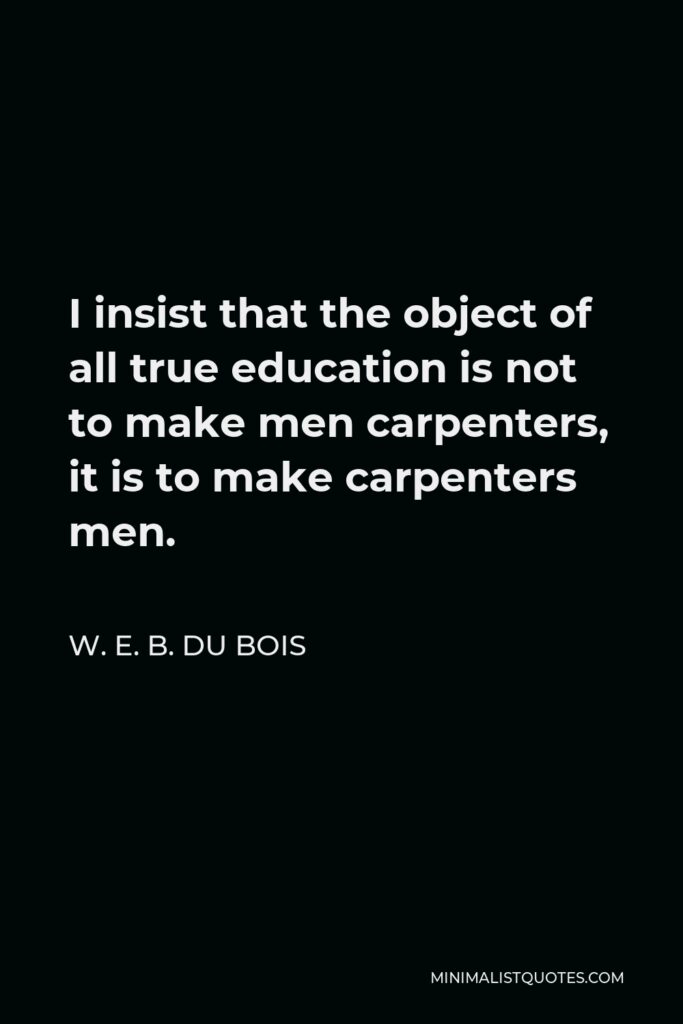 W. E. B. Du Bois Quote - I insist that the object of all true education is not to make men carpenters, it is to make carpenters men.