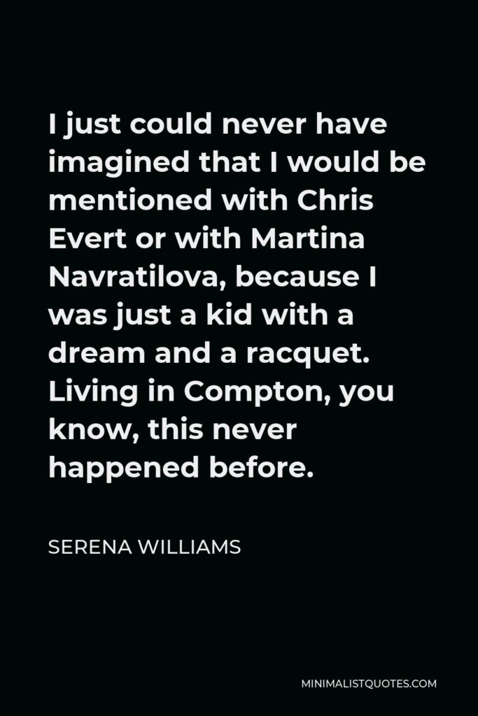 Serena Williams Quote - I just could never have imagined that I would be mentioned with Chris Evert or with Martina Navratilova, because I was just a kid with a dream and a racquet. Living in Compton, you know, this never happened before.