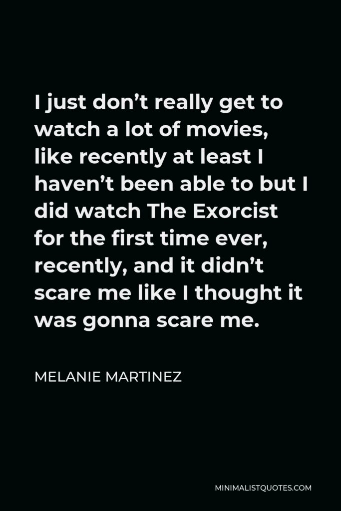 Melanie Martinez Quote - I just don’t really get to watch a lot of movies, like recently at least I haven’t been able to but I did watch The Exorcist for the first time ever, recently, and it didn’t scare me like I thought it was gonna scare me.