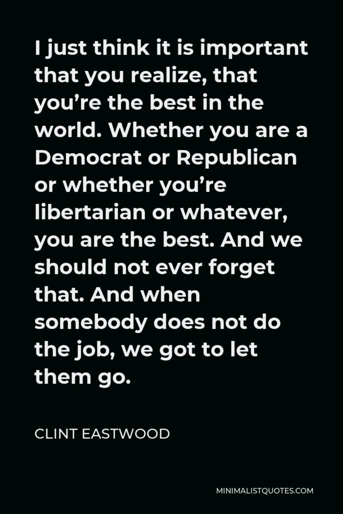 Clint Eastwood Quote - I just think it is important that you realize, that you’re the best in the world. Whether you are a Democrat or Republican or whether you’re libertarian or whatever, you are the best. And we should not ever forget that. And when somebody does not do the job, we got to let them go.