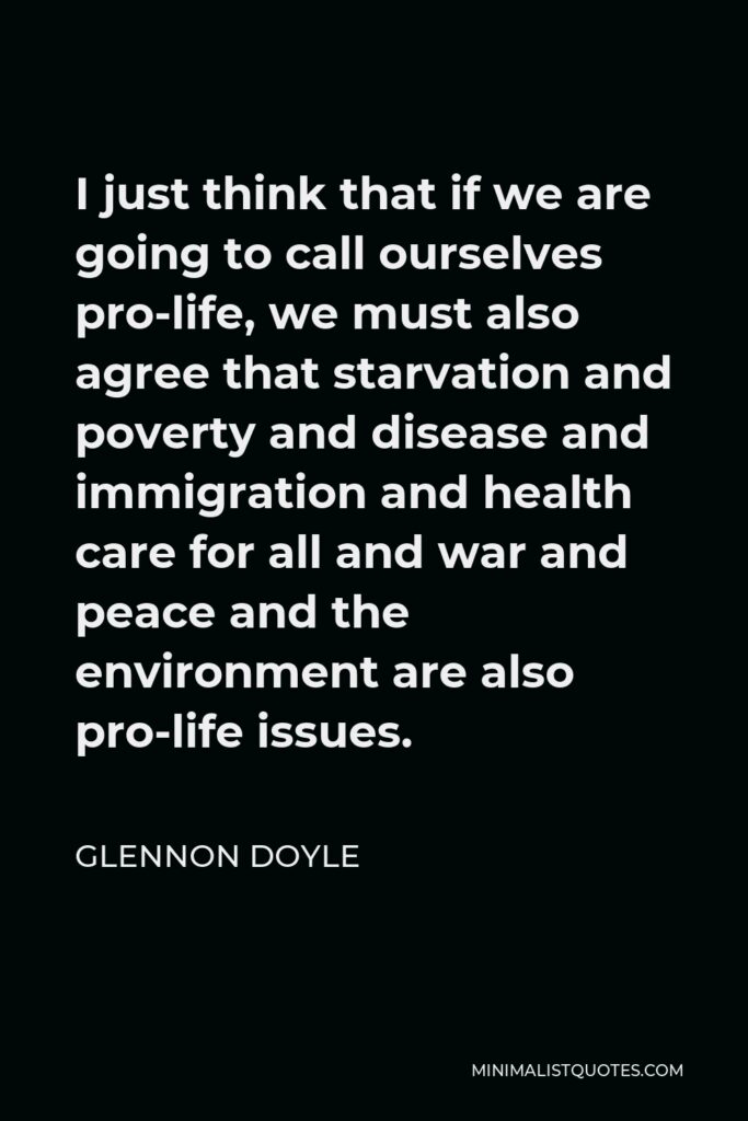 Glennon Doyle Quote - I just think that if we are going to call ourselves pro-life, we must also agree that starvation and poverty and disease and immigration and health care for all and war and peace and the environment are also pro-life issues.