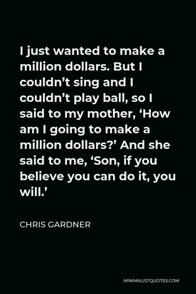 Chris Gardner Quote - I just wanted to make a million dollars. But I couldn’t sing and I couldn’t play ball, so I said to my mother, ‘How am I going to make a million dollars?’ And she said to me, ‘Son, if you believe you can do it, you will.’