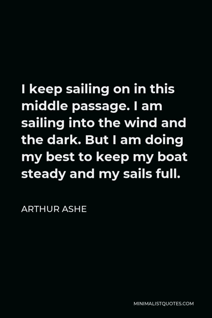 Arthur Ashe Quote - I keep sailing on in this middle passage. I am sailing into the wind and the dark. But I am doing my best to keep my boat steady and my sails full.