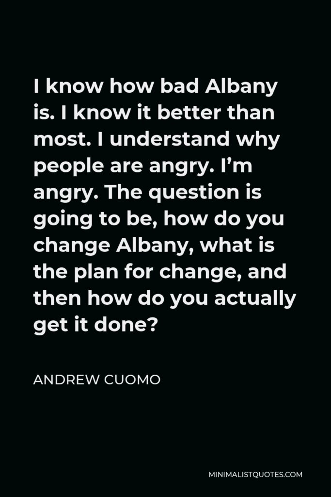 Andrew Cuomo Quote - I know how bad Albany is. I know it better than most. I understand why people are angry. I’m angry. The question is going to be, how do you change Albany, what is the plan for change, and then how do you actually get it done?