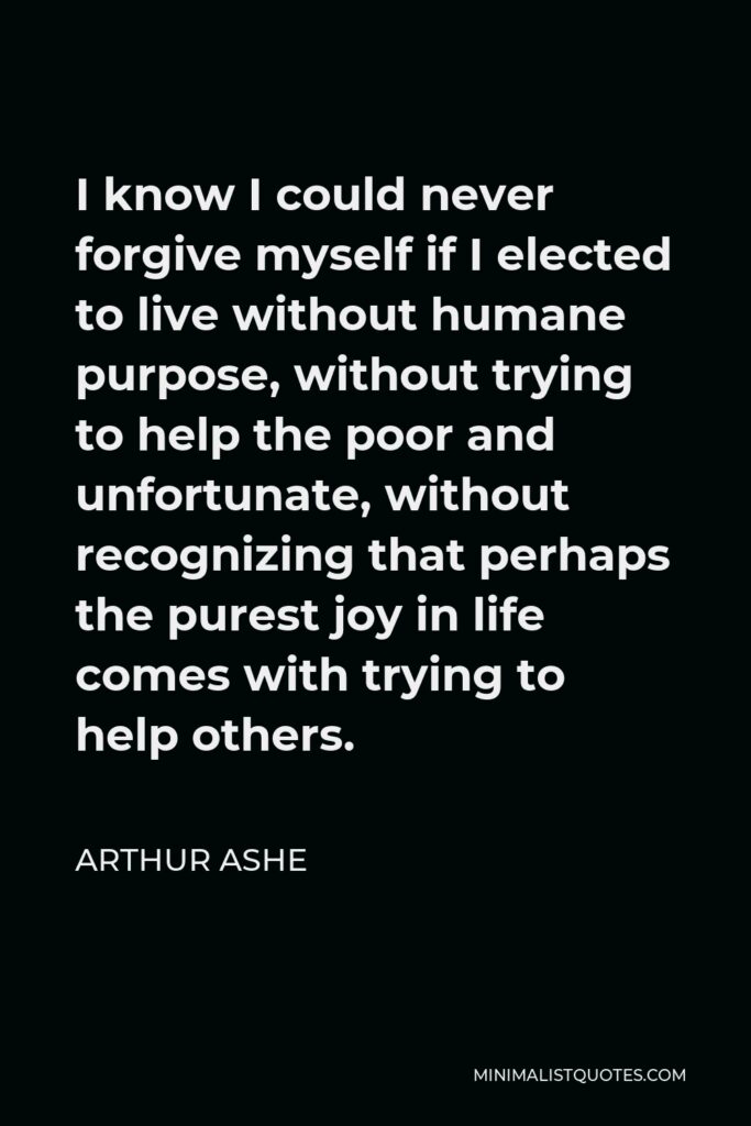 Arthur Ashe Quote - I know I could never forgive myself if I elected to live without humane purpose, without trying to help the poor and unfortunate, without recognizing that perhaps the purest joy in life comes with trying to help others.