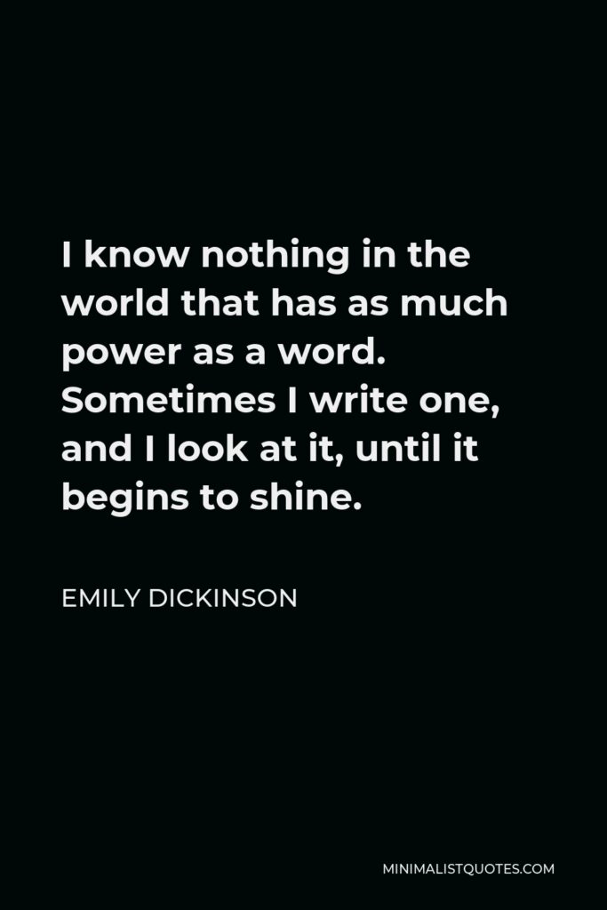 Emily Dickinson Quote - I know nothing in the world that has as much power as a word. Sometimes I write one, and I look at it, until it begins to shine.