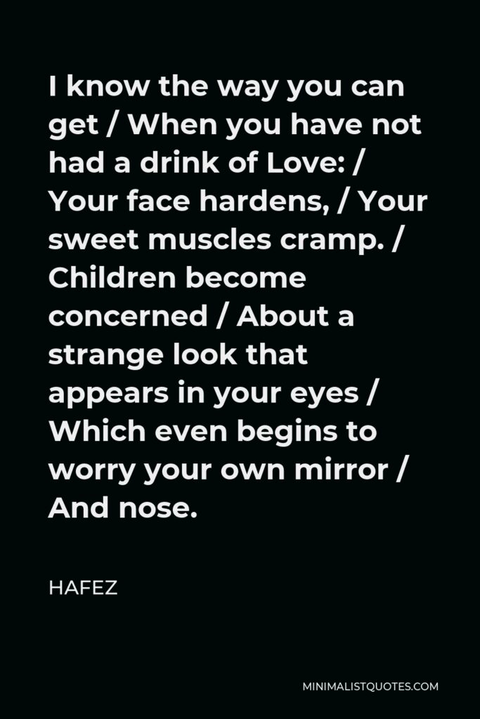 Hafez Quote - I know the way you can get / When you have not had a drink of Love: / Your face hardens, / Your sweet muscles cramp. / Children become concerned / About a strange look that appears in your eyes / Which even begins to worry your own mirror / And nose.