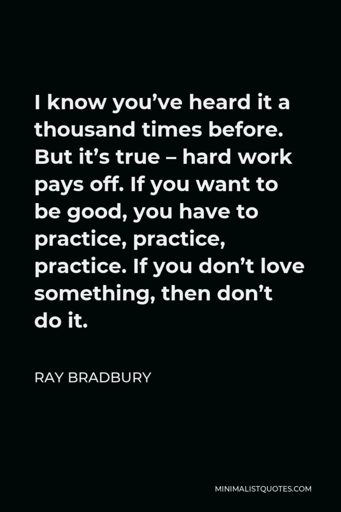 Ray Bradbury Quote - I know you’ve heard it a thousand times before. But it’s true – hard work pays off. If you want to be good, you have to practice, practice, practice. If you don’t love something, then don’t do it.