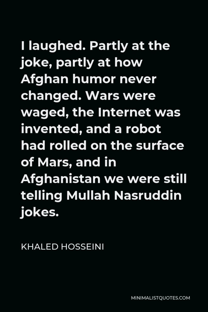 Khaled Hosseini Quote - I laughed. Partly at the joke, partly at how Afghan humor never changed. Wars were waged, the Internet was invented, and a robot had rolled on the surface of Mars, and in Afghanistan we were still telling Mullah Nasruddin jokes.