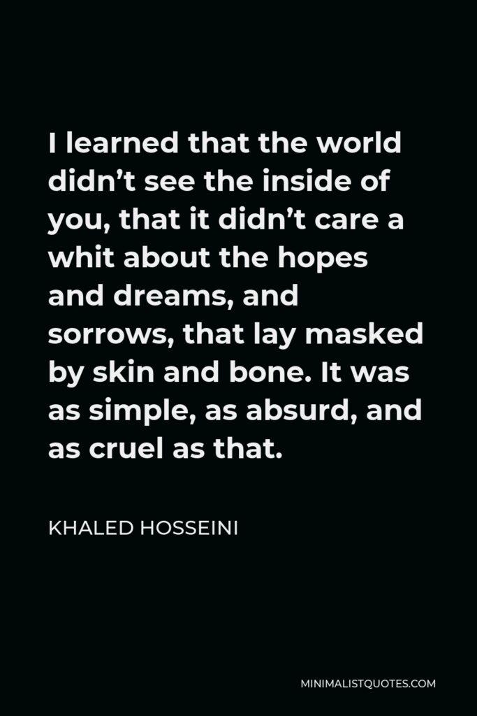 Khaled Hosseini Quote - I learned that the world didn’t see the inside of you, that it didn’t care a whit about the hopes and dreams, and sorrows, that lay masked by skin and bone. It was as simple, as absurd, and as cruel as that.