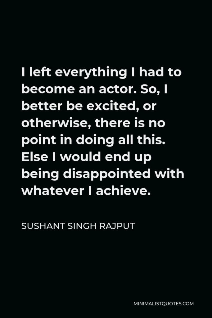 Sushant Singh Rajput Quote - I left everything I had to become an actor. So, I better be excited, or otherwise, there is no point in doing all this. Else I would end up being disappointed with whatever I achieve.