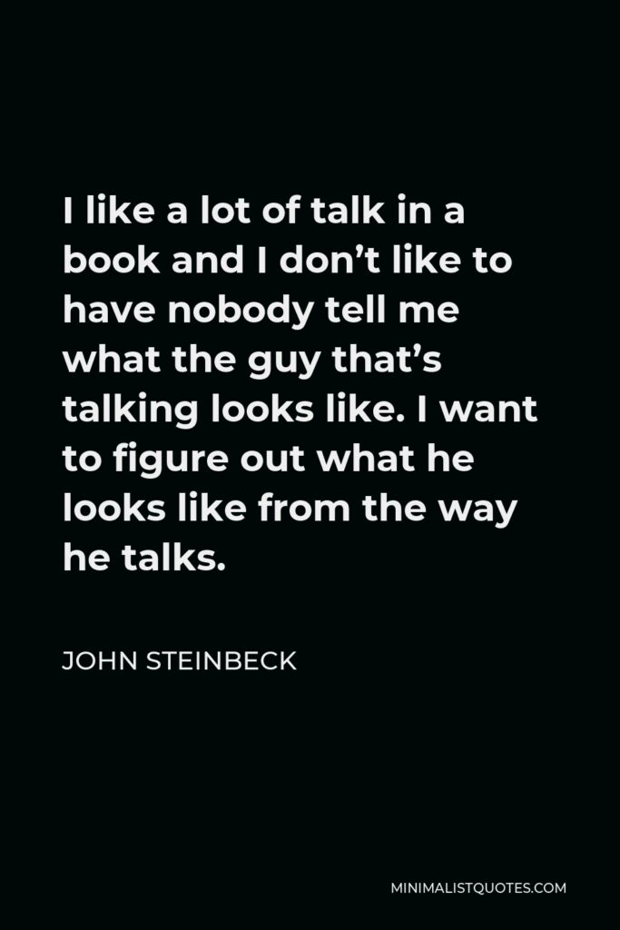 John Steinbeck Quote - I like a lot of talk in a book and I don’t like to have nobody tell me what the guy that’s talking looks like. I want to figure out what he looks like from the way he talks.