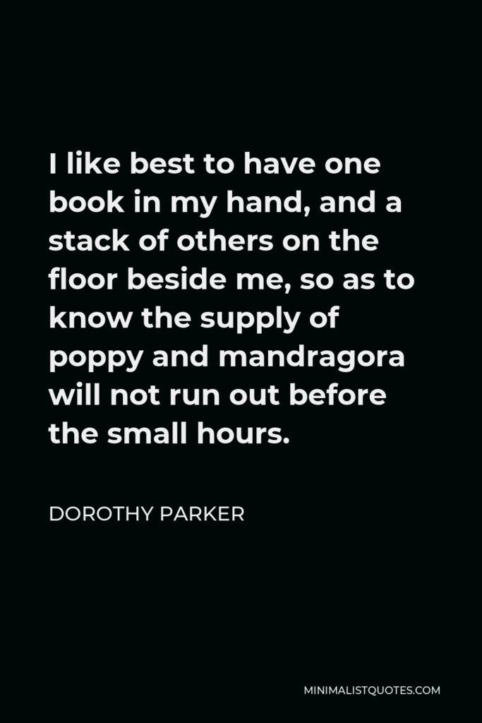 Dorothy Parker Quote - I like best to have one book in my hand, and a stack of others on the floor beside me, so as to know the supply of poppy and mandragora will not run out before the small hours.