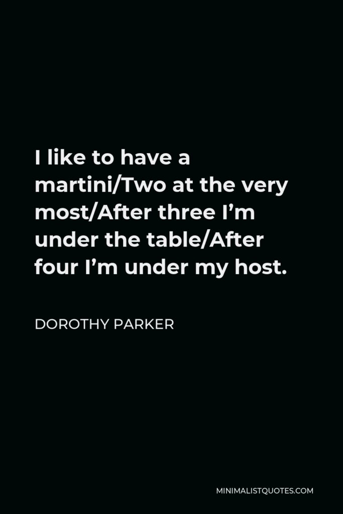 Dorothy Parker Quote - I like to have a martini/Two at the very most/After three I’m under the table/After four I’m under my host.