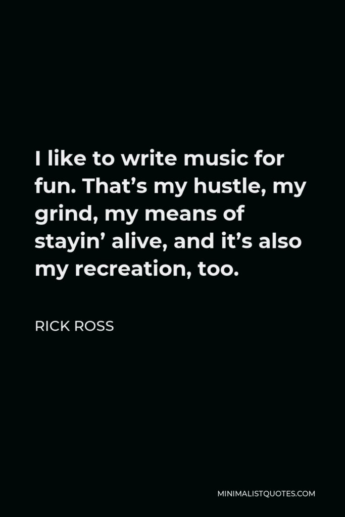 Rick Ross Quote - I like to write music for fun. That’s my hustle, my grind, my means of stayin’ alive, and it’s also my recreation, too.