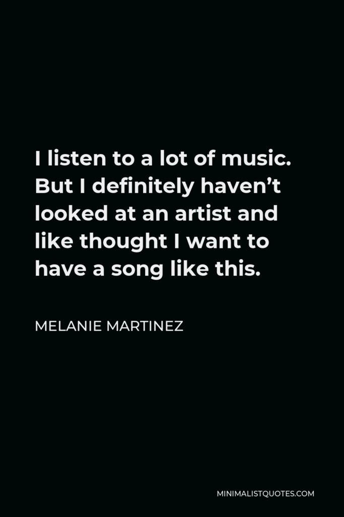 Melanie Martinez Quote - I listen to a lot of music. But I definitely haven’t looked at an artist and like thought I want to have a song like this.