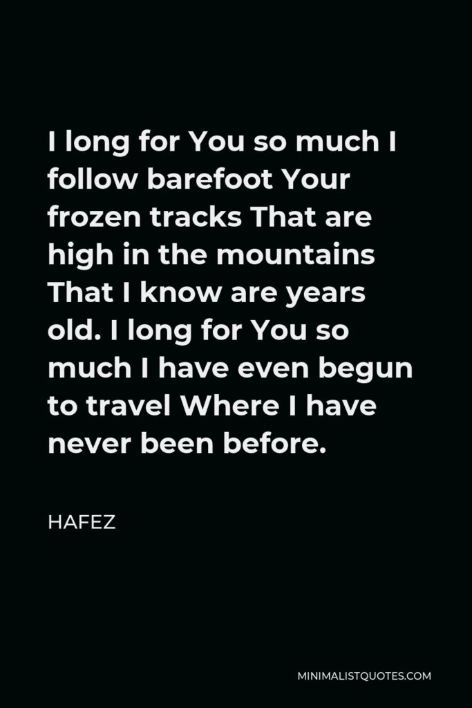 Hafez Quote - I long for You so much I follow barefoot Your frozen tracks That are high in the mountains That I know are years old. I long for You so much I have even begun to travel Where I have never been before.