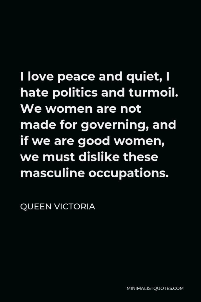 Queen Victoria Quote - I love peace and quiet, I hate politics and turmoil. We women are not made for governing, and if we are good women, we must dislike these masculine occupations.