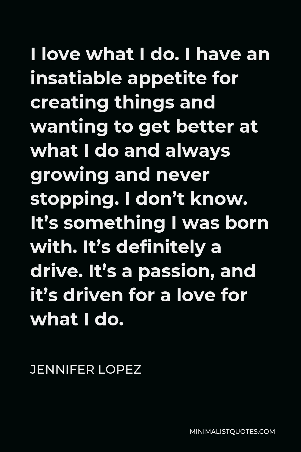Jennifer Lopez Quote - I love what I do. I have an insatiable appetite for creating things and wanting to get better at what I do and always growing and never stopping. I don’t know. It’s something I was born with. It’s definitely a drive. It’s a passion, and it’s driven for a love for what I do.