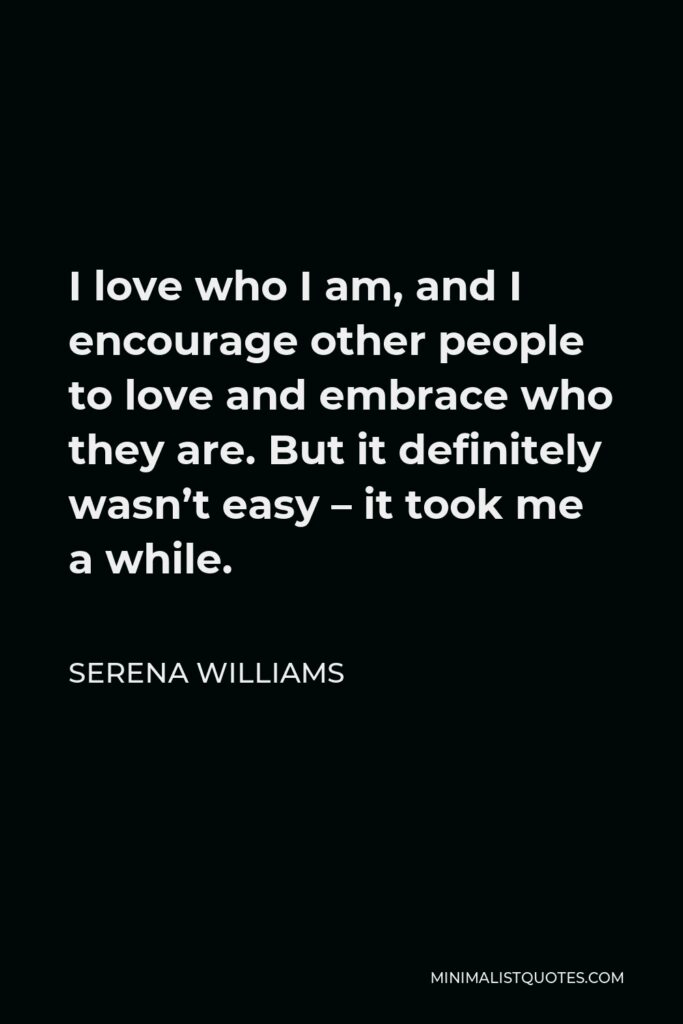 Serena Williams Quote - I love who I am, and I encourage other people to love and embrace who they are. But it definitely wasn’t easy – it took me a while.