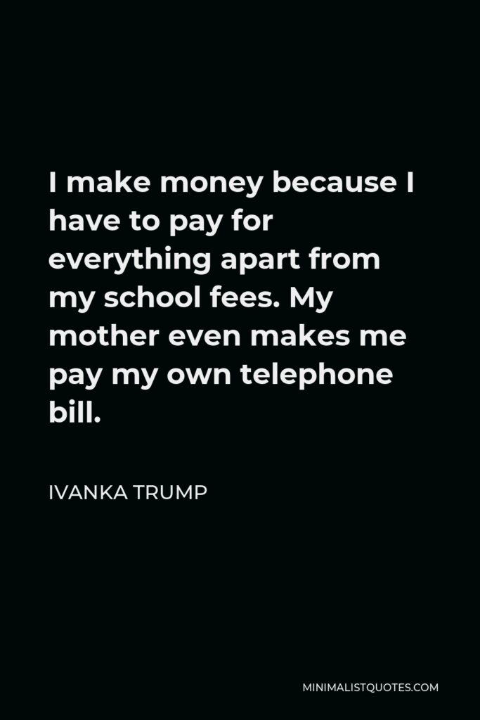 Ivanka Trump Quote - I make money because I have to pay for everything apart from my school fees. My mother even makes me pay my own telephone bill.