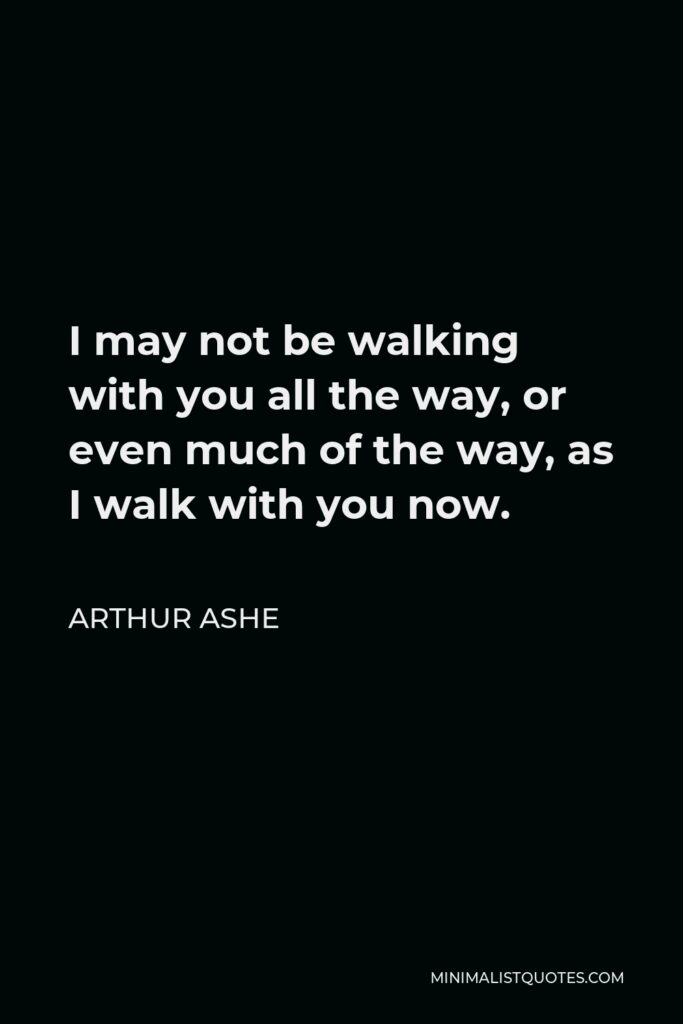 Arthur Ashe Quote - I may not be walking with you all the way, or even much of the way, as I walk with you now.
