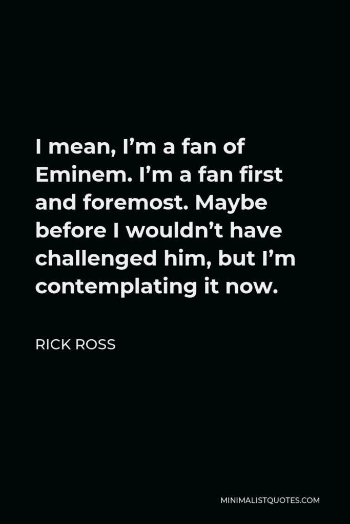 Rick Ross Quote - I mean, I’m a fan of Eminem. I’m a fan first and foremost. Maybe before I wouldn’t have challenged him, but I’m contemplating it now.