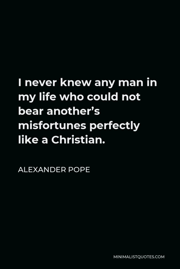 Alexander Pope Quote - I never knew any man in my life who could not bear another’s misfortunes perfectly like a Christian.