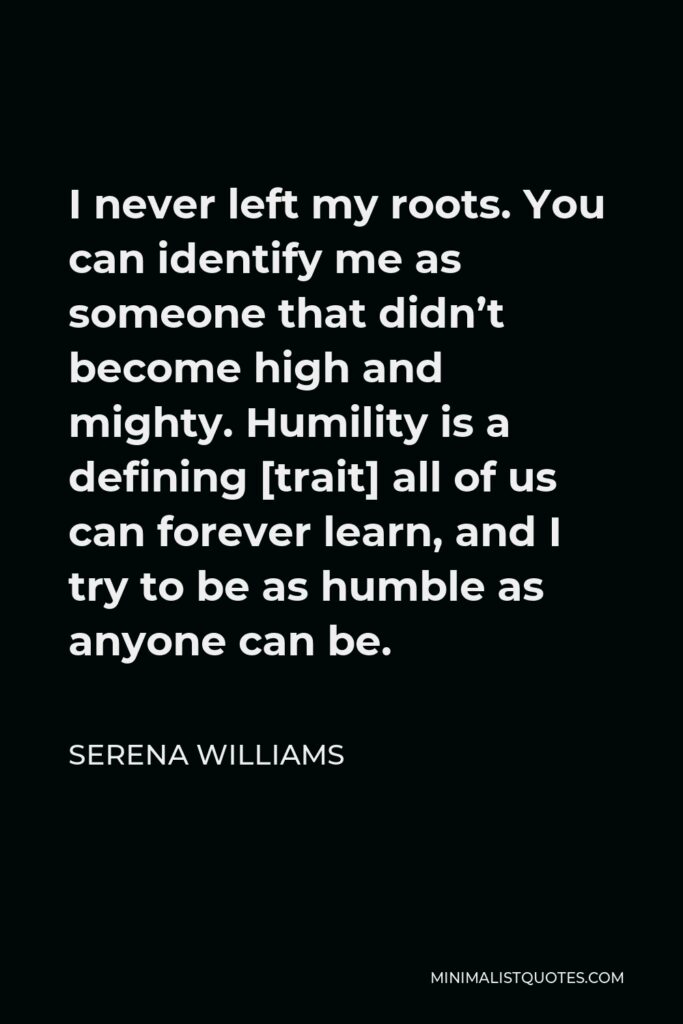 Serena Williams Quote - I never left my roots. You can identify me as someone that didn’t become high and mighty. Humility is a defining [trait] all of us can forever learn, and I try to be as humble as anyone can be.