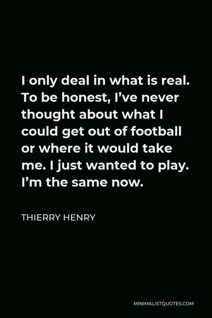 Thierry Henry Quote - I only deal in what is real. To be honest, I’ve never thought about what I could get out of football or where it would take me. I just wanted to play. I’m the same now.