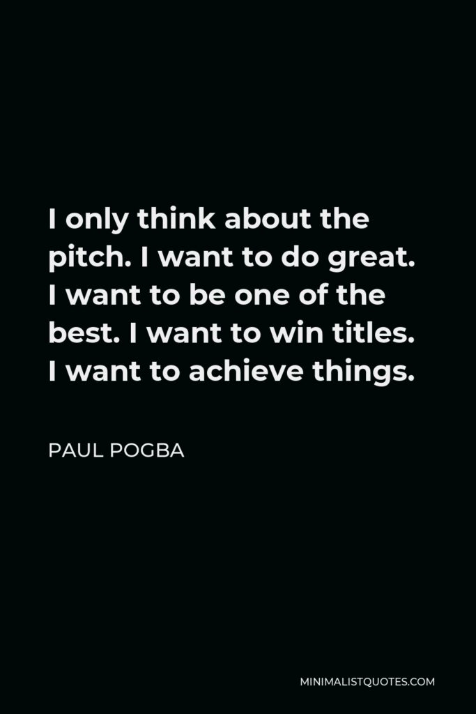 Paul Pogba Quote - I only think about the pitch. I want to do great. I want to be one of the best. I want to win titles. I want to achieve things.