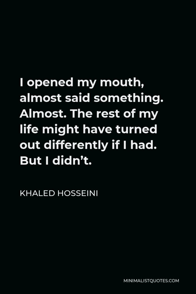 Khaled Hosseini Quote - I opened my mouth, almost said something. Almost. The rest of my life might have turned out differently if I had. But I didn’t.