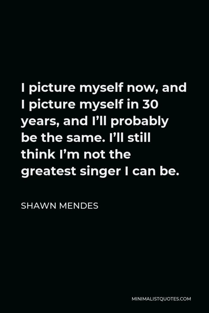 Shawn Mendes Quote - I picture myself now, and I picture myself in 30 years, and I’ll probably be the same. I’ll still think I’m not the greatest singer I can be.