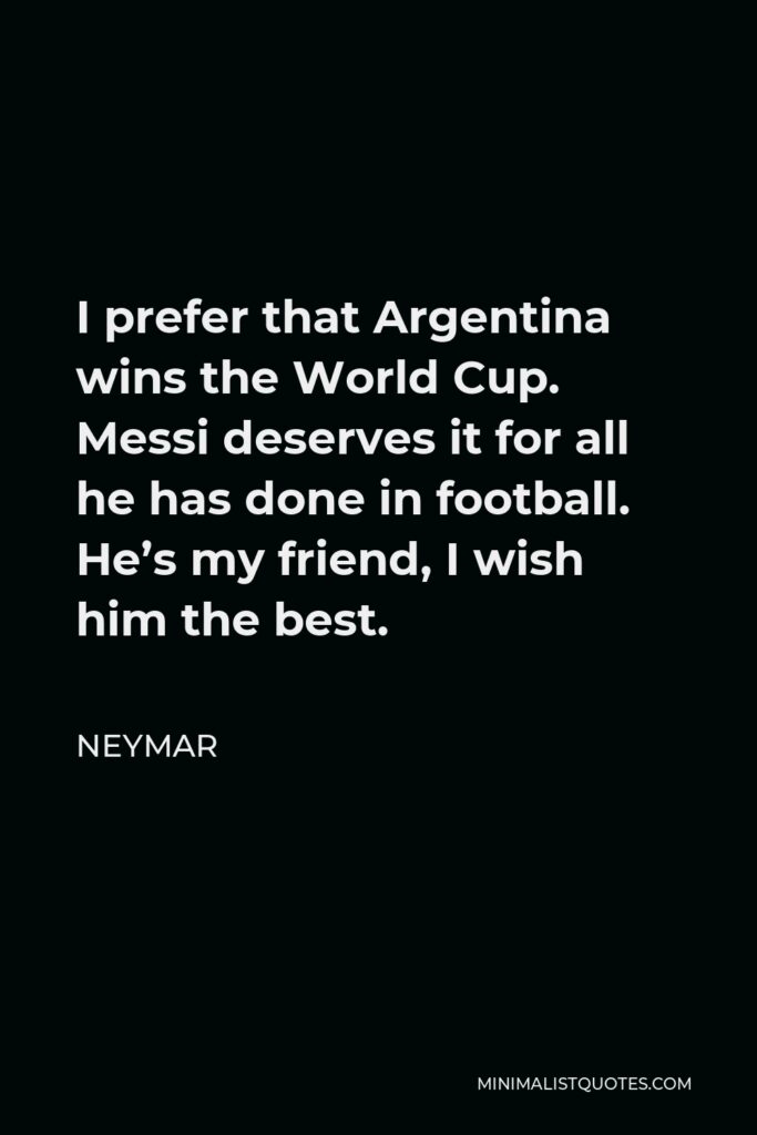 Neymar Quote - I prefer that Argentina wins the World Cup. Messi deserves it for all he has done in football. He’s my friend, I wish him the best.