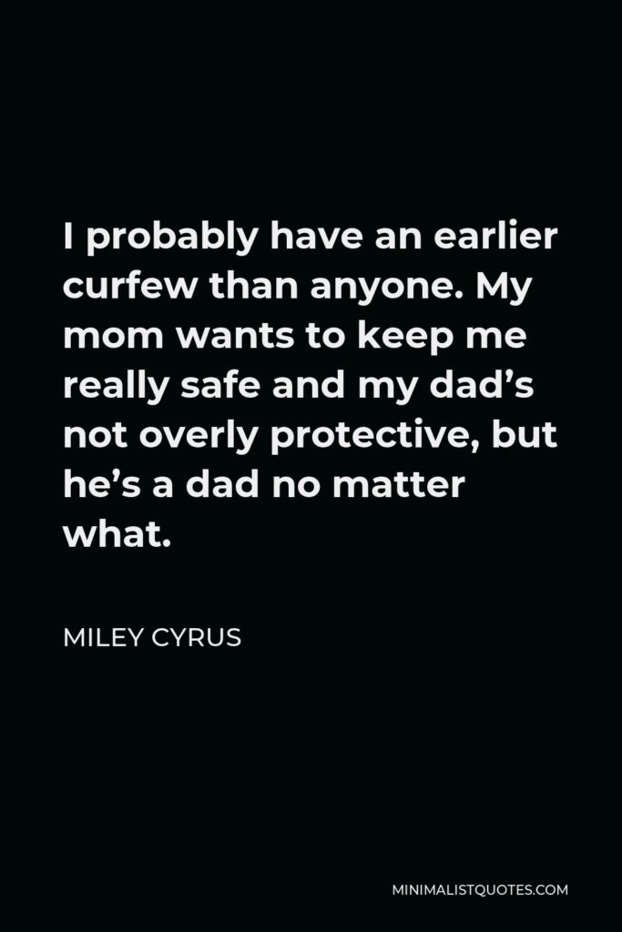 Miley Cyrus Quote - I probably have an earlier curfew than anyone. My mom wants to keep me really safe and my dad’s not overly protective, but he’s a dad no matter what.