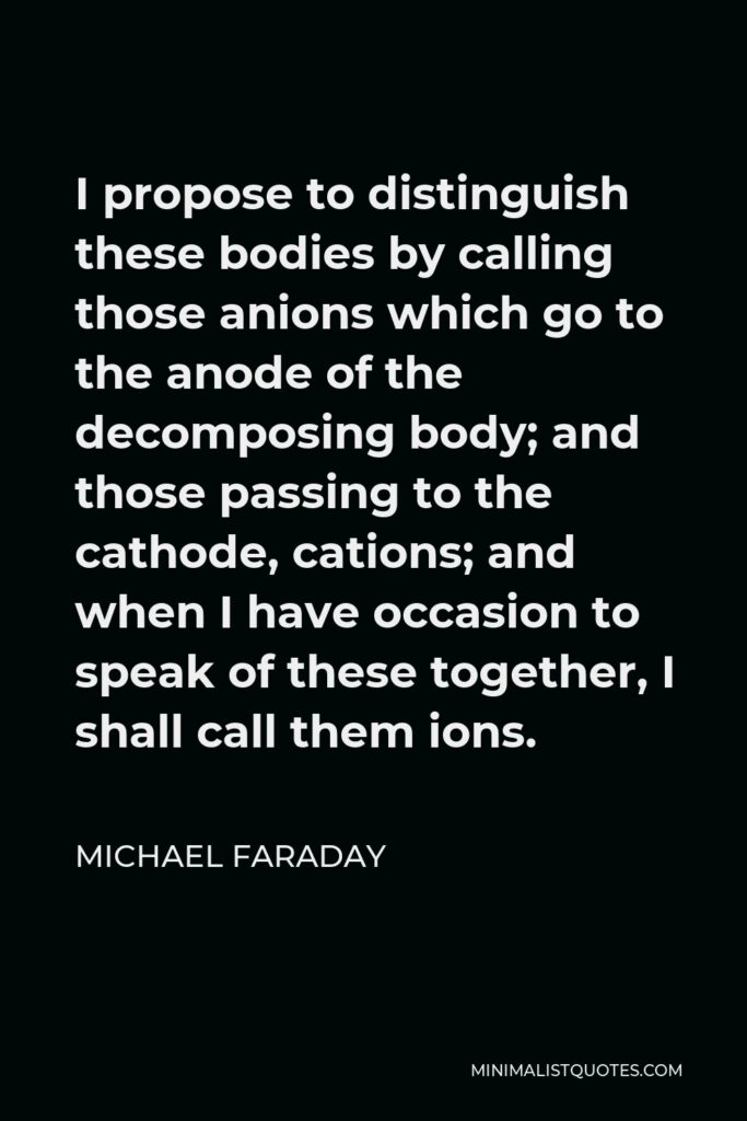 Michael Faraday Quote - I propose to distinguish these bodies by calling those anions which go to the anode of the decomposing body; and those passing to the cathode, cations; and when I have occasion to speak of these together, I shall call them ions.