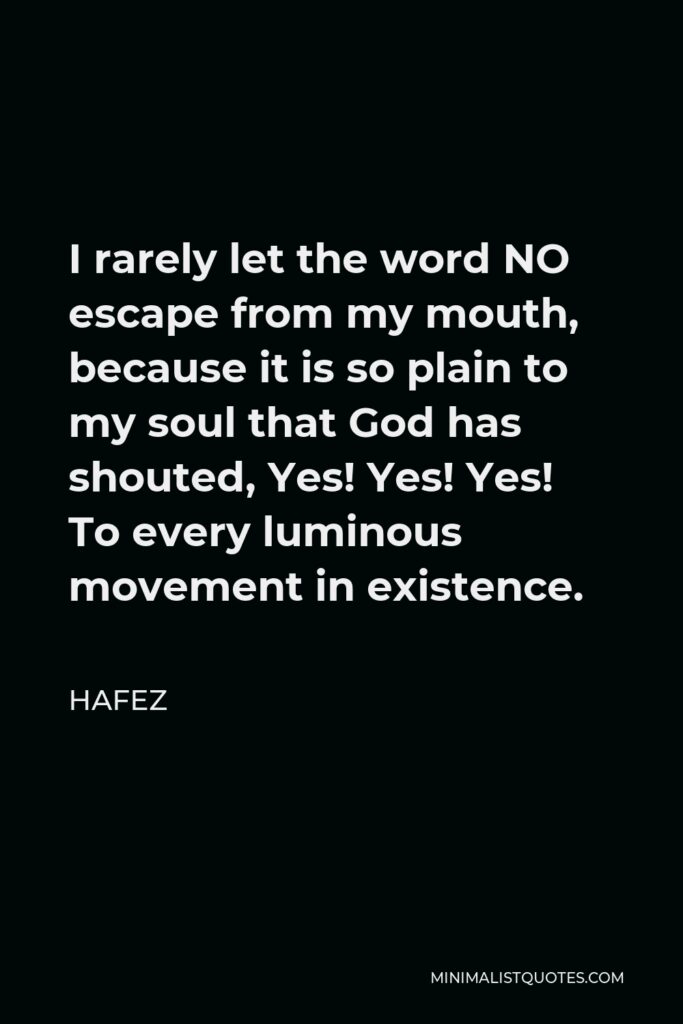 Hafez Quote - I rarely let the word NO escape from my mouth, because it is so plain to my soul that God has shouted, Yes! Yes! Yes! To every luminous movement in existence.