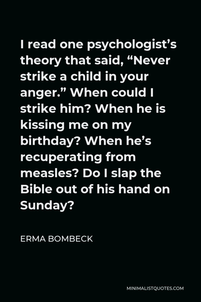 Erma Bombeck Quote - I read one psychologist’s theory that said, “Never strike a child in your anger.” When could I strike him? When he is kissing me on my birthday? When he’s recuperating from measles? Do I slap the Bible out of his hand on Sunday?