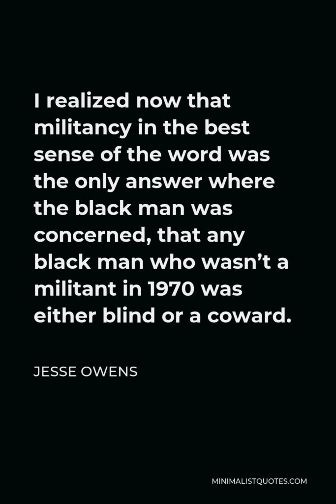 Jesse Owens Quote - I realized now that militancy in the best sense of the word was the only answer where the black man was concerned, that any black man who wasn’t a militant in 1970 was either blind or a coward.
