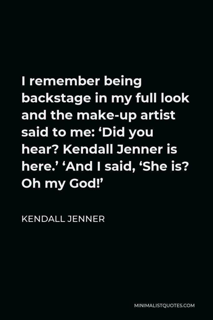 Kendall Jenner Quote - I remember being backstage in my full look and the make-up artist said to me: ‘Did you hear? Kendall Jenner is here.’ ‘And I said, ‘She is? Oh my God!’
