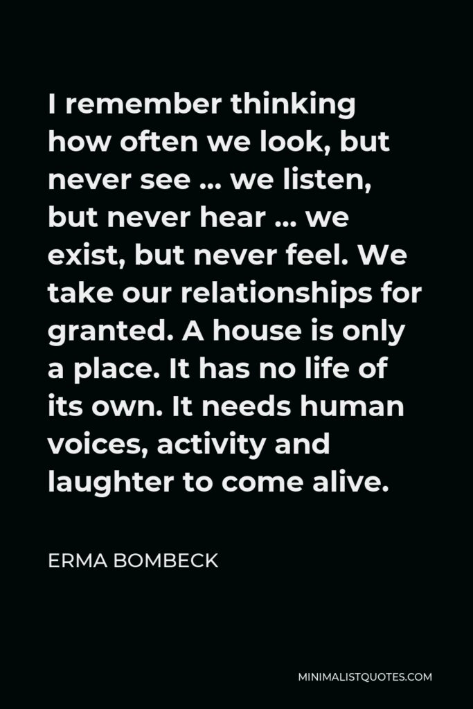 Erma Bombeck Quote - I remember thinking how often we look, but never see … we listen, but never hear … we exist, but never feel. We take our relationships for granted. A house is only a place. It has no life of its own. It needs human voices, activity and laughter to come alive.