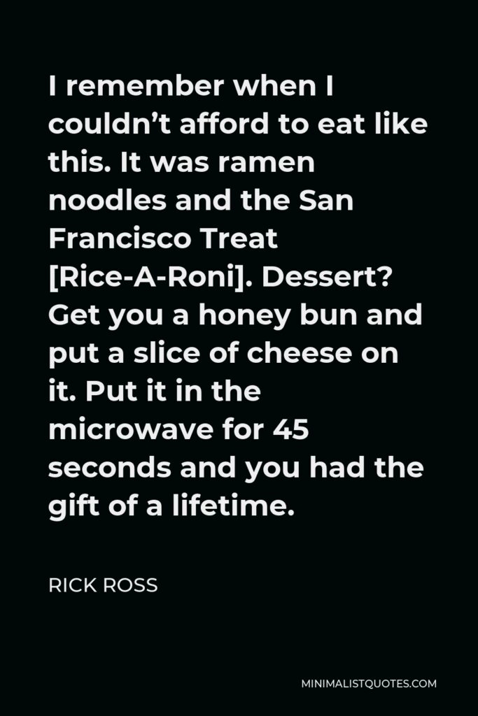 Rick Ross Quote - I remember when I couldn’t afford to eat like this. It was ramen noodles and the San Francisco Treat [Rice-A-Roni]. Dessert? Get you a honey bun and put a slice of cheese on it. Put it in the microwave for 45 seconds and you had the gift of a lifetime.