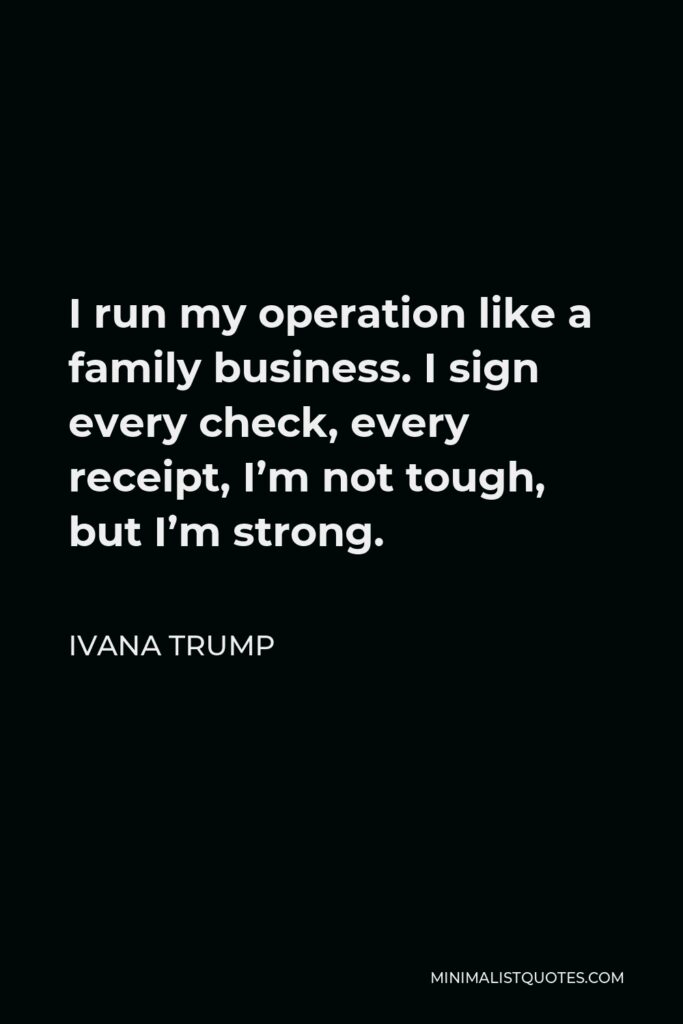Ivana Trump Quote - I run my operation like a family business. I sign every check, every receipt, I’m not tough, but I’m strong.